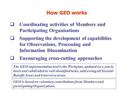 How GEO works  Coordinating activities of Members and Participating Organisations  Supporting the development of capabilities for Observations, Processing.