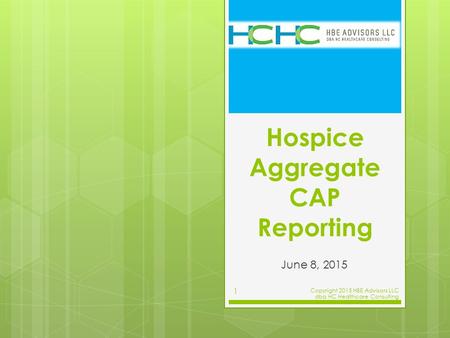 Hospice Aggregate CAP Reporting June 8, 2015 Copyright 2015 HBE Advisors LLC dba HC Healthcare Consulting 1.