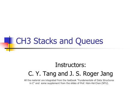 CH3 Stacks and Queues Instructors: C. Y. Tang and J. S. Roger Jang All the material are integrated from the textbook Fundamentals of Data Structures in.