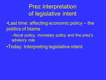 Prez interpretation of legislative intent Last time: affecting economic policy – the politics of blame –fiscal policy, monetary policy and the prez’s advisory.
