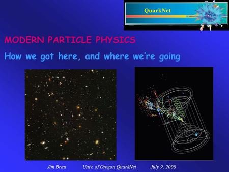Jim Brau Univ. of Oregon QuarkNet July 9, 2008 MODERN PARTICLE PHYSICS How we got here, and where we’re going.