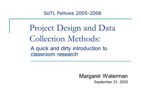 Project Design and Data Collection Methods: A quick and dirty introduction to classroom research Margaret Waterman September 21, 2005 SoTL Fellows 2005-2006.