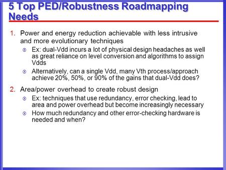 5 Top PED/Robustness Roadmapping Needs 1.Power and energy reduction achievable with less intrusive and more evolutionary techniques  Ex: dual-Vdd incurs.
