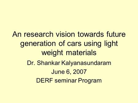 An research vision towards future generation of cars using light weight materials Dr. Shankar Kalyanasundaram June 6, 2007 DERF seminar Program.