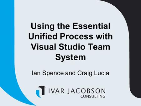 Using the Essential Unified Process with Visual Studio Team System Ian Spence and Craig Lucia.