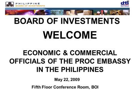 BOARD OF INVESTMENTS WELCOME ECONOMIC & COMMERCIAL OFFICIALS OF THE PROC EMBASSY IN THE PHILIPPINES May 22, 2009 Fifth Floor Conference Room, BOI.