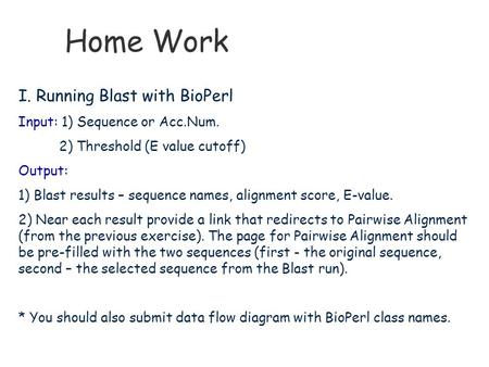 Home Work I. Running Blast with BioPerl Input: 1) Sequence or Acc.Num. 2) Threshold (E value cutoff) Output: 1) Blast results – sequence names, alignment.