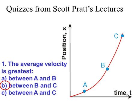 1. The average velocity is greatest: a) between A and B b) between B and C c) between A and C Quizzes from Scott Pratt’s Lectures.