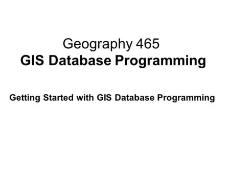 Geography 465 GIS Database Programming Getting Started with GIS Database Programming.