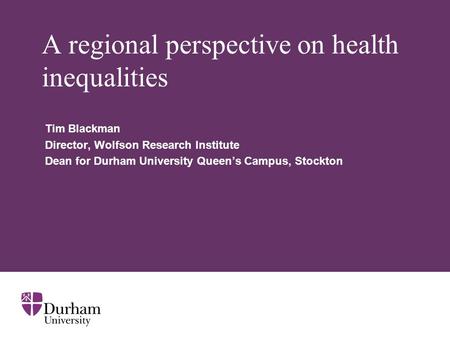 A regional perspective on health inequalities Tim Blackman Director, Wolfson Research Institute Dean for Durham University Queen’s Campus, Stockton.