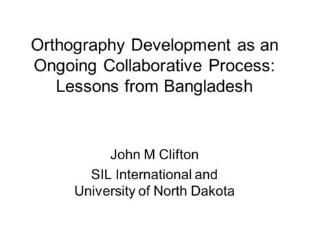 Orthography Development as an Ongoing Collaborative Process: Lessons from Bangladesh John M Clifton SIL International and University of North Dakota.