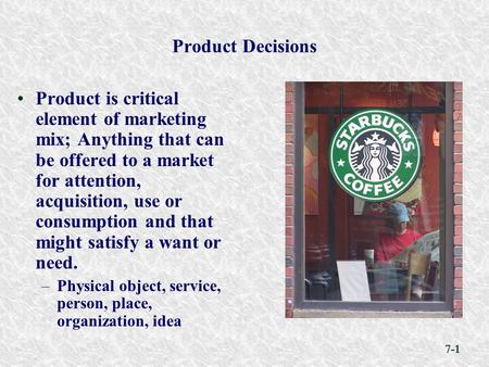 7-1 Product Decisions Product is critical element of marketing mix; Anything that can be offered to a market for attention, acquisition, use or consumption.