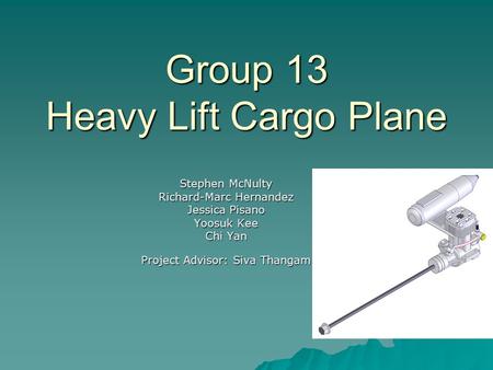 Group 13 Heavy Lift Cargo Plane Stephen McNulty Richard-Marc Hernandez Jessica Pisano Yoosuk Kee Chi Yan Project Advisor: Siva Thangam.