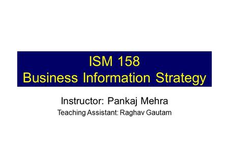 ISM 158 Business Information Strategy Instructor: Pankaj Mehra Teaching Assistant: Raghav Gautam.