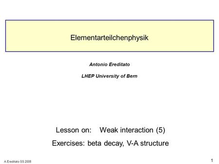 A.Ereditato SS 2008 1 Elementarteilchenphysik Antonio Ereditato LHEP University of Bern Lesson on:Weak interaction (5) Exercises: beta decay, V-A structure.