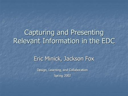 Capturing and Presenting Relevant Information in the EDC Eric Minick, Jackson Fox Design, Learning, and Collaboration Spring 2002.