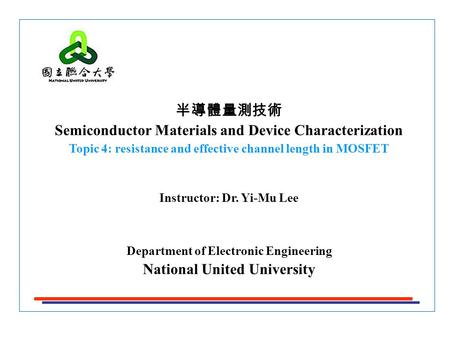半導體量測技術 Semiconductor Materials and Device Characterization Topic 4: resistance and effective channel length in MOSFET Instructor: Dr. Yi-Mu Lee Department.