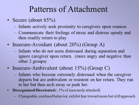 Patterns of Attachment Secure (about 65%) –Infants actively seek proximity to caregivers upon reunion –Communicate their feelings of stress and distress.