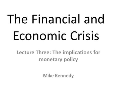 The Financial and Economic Crisis Lecture Three: The implications for monetary policy Mike Kennedy.
