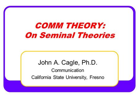 COMM THEORY: On Seminal Theories John A. Cagle, Ph.D. Communication California State University, Fresno.