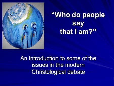 “Who do people say that I am?” An Introduction to some of the issues in the modern Christological debate.