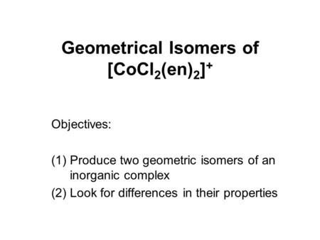 Geometrical Isomers of [CoCl 2 (en) 2 ] + Objectives: (1)Produce two geometric isomers of an inorganic complex (2)Look for differences in their properties.