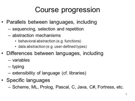1 Course progression Parallels between languages, including –sequencing, selection and repetition –abstraction mechanisms behavioral abstraction (e.g.