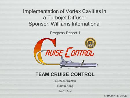 Implementation of Vortex Cavities in a Turbojet Diffuser Sponsor: Williams International Progress Report 1 October 26, 2006 TEAM CRUISE CONTROL Michael.