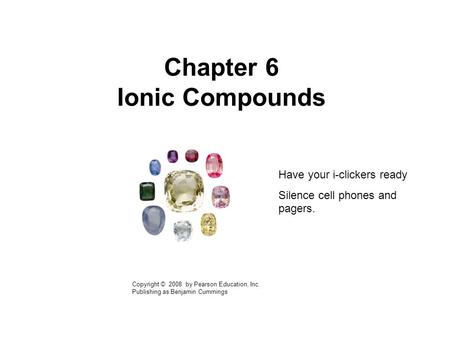 Chapter 6 Ionic Compounds Copyright © 2008 by Pearson Education, Inc. Publishing as Benjamin Cummings Have your i-clickers ready Silence cell phones and.