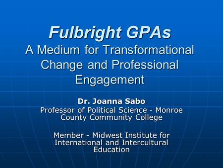 Fulbright GPAs A Medium for Transformational Change and Professional Engagement Dr. Joanna Sabo Professor of Political Science - Monroe County Community.