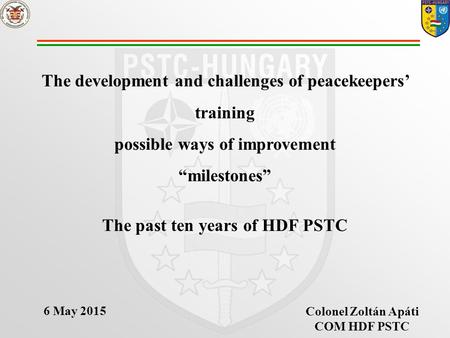 The development and challenges of peacekeepers’ training possible ways of improvement “milestones” The past ten years of HDF PSTC Colonel Zoltán Apáti.