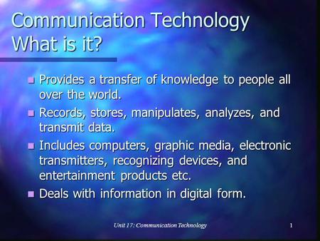 Unit 17: Communication Technology1 Communication Technology What is it? Provides a transfer of knowledge to people all over the world. Provides a transfer.