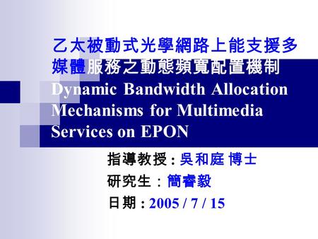 乙太被動式光學網路上能支援多 媒體服務之動態頻寬配置機制 Dynamic Bandwidth Allocation Mechanisms for Multimedia Services on EPON 指導教授 : 吳和庭 博士 研究生：簡睿毅 日期 : 2005 / 7 / 15.