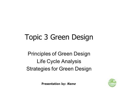 Topic 3 Green Design Principles of Green Design Life Cycle Analysis Strategies for Green Design Presentation by: Name.