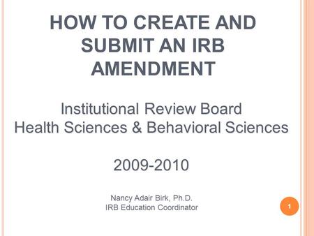 HOW TO CREATE AND SUBMIT AN IRB AMENDMENT 1 Institutional Review Board Health Sciences & Behavioral Sciences 2009-2010 Nancy Adair Birk, Ph.D. IRB Education.