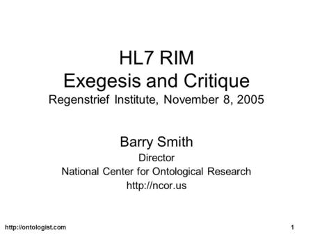 HL7 RIM Exegesis and Critique Regenstrief Institute, November 8, 2005 Barry Smith Director National Center for Ontological Research.