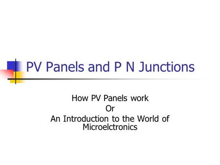 PV Panels and P N Junctions How PV Panels work Or An Introduction to the World of Microelctronics.
