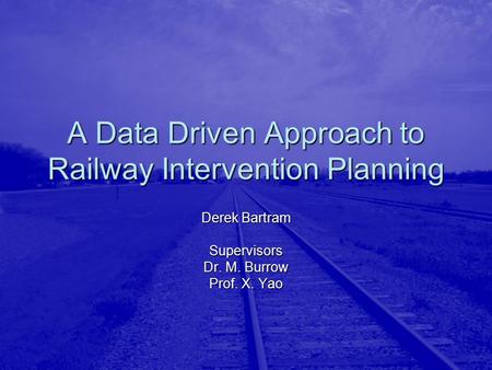 A Data Driven Approach to Railway Intervention Planning Derek Bartram Supervisors Dr. M. Burrow Prof. X. Yao.