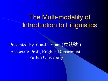 The Multi-modality of Introduction to Linguistics Presented by Yun-Pi Yuan ( 袁韻璧） Associate Prof., English Department, Fu Jen University.