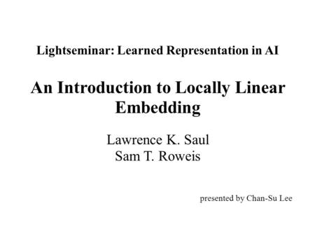 Lightseminar: Learned Representation in AI An Introduction to Locally Linear Embedding Lawrence K. Saul Sam T. Roweis presented by Chan-Su Lee.