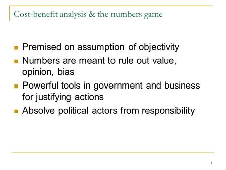1 Cost-benefit analysis & the numbers game Premised on assumption of objectivity Numbers are meant to rule out value, opinion, bias Powerful tools in government.