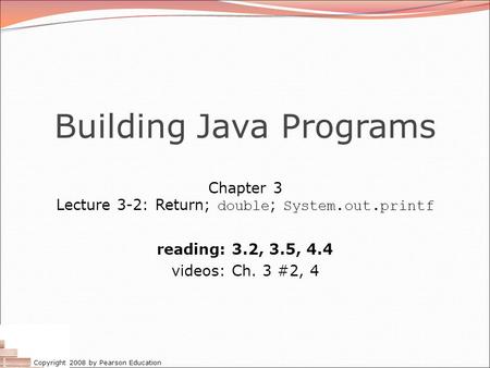 Copyright 2008 by Pearson Education Building Java Programs Chapter 3 Lecture 3-2: Return; double ; System.out.printf reading: 3.2, 3.5, 4.4 videos: Ch.