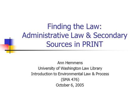 Finding the Law: Administrative Law & Secondary Sources in PRINT Ann Hemmens University of Washington Law Library Introduction to Environmental Law & Process.