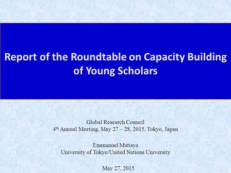 Report of the Roundtable on Capacity Building of Young Scholars May 27, 2015 Emmanuel Mutisya University of Tokyo/United Nations University Global Research.