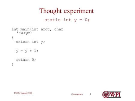 Concurrency 1 CS502 Spring 2006 Thought experiment static int y = 0; int main(int argc, char **argv) { extern int y; y = y + 1; return 0; }