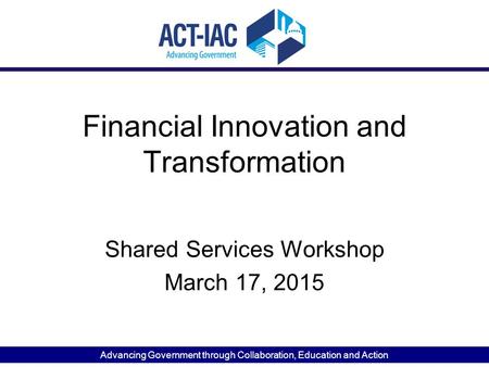 Advancing Government through Collaboration, Education and Action Financial Innovation and Transformation Shared Services Workshop March 17, 2015.