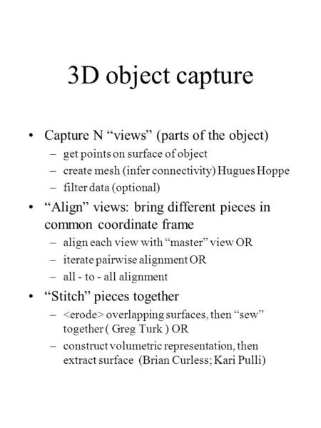 3D object capture Capture N “views” (parts of the object) –get points on surface of object –create mesh (infer connectivity) Hugues Hoppe –filter data.