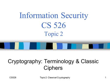 CS526Topic 2: Classical Cryptography1 Information Security CS 526 Topic 2 Cryptography: Terminology & Classic Ciphers.