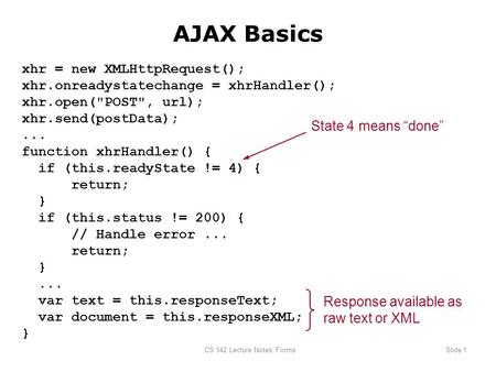 CS 142 Lecture Notes: FormsSlide 1 AJAX Basics xhr = new XMLHttpRequest(); xhr.onreadystatechange = xhrHandler(); xhr.open(POST, url); xhr.send(postData);...