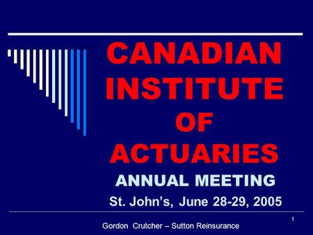 1 CANADIAN INSTITUTE OF ACTUARIES ANNUAL MEETING St. John’s, June 28-29, 2005 Gordon Crutcher – Sutton Reinsurance.